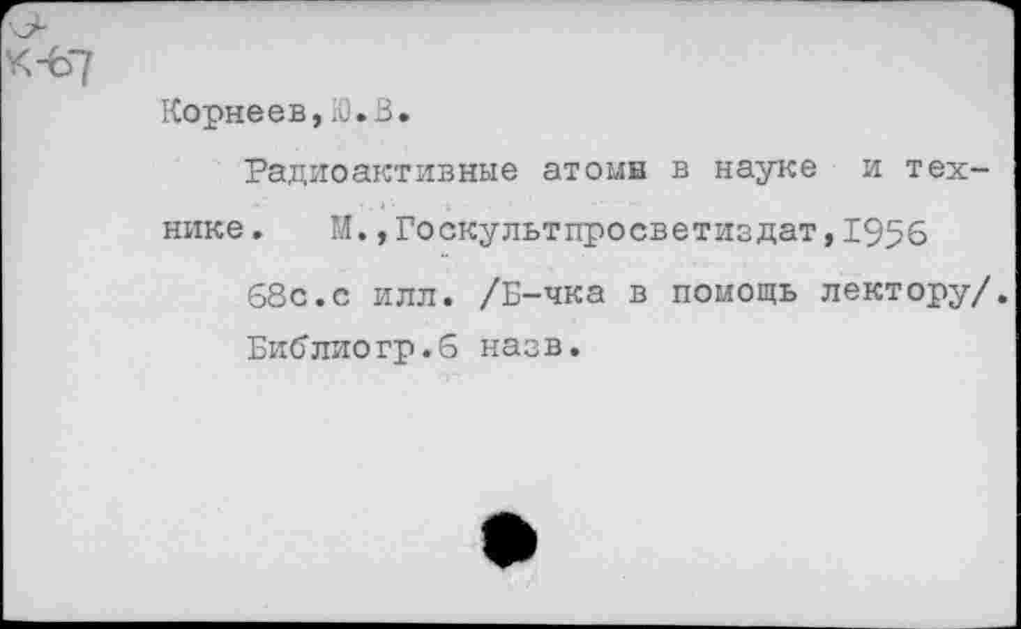 ﻿Корнеев,Ю.В.
Радиоактивные атомн в науке и технике » М.,Госкультпросветиздат,1956
68с.с илл. /Б-чка в помощь лектору/.
Библиогр.6 назв.